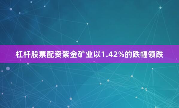杠杆股票配资紫金矿业以1.42%的跌幅领跌