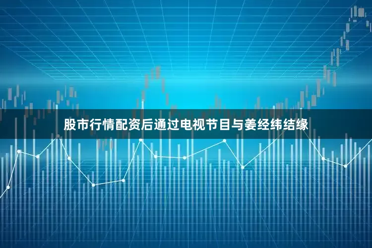 股市行情配资后通过电视节目与姜经纬结缘
